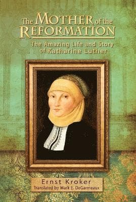 Mother of the Reformation: The Amazing Life and Story of Katharine Luther