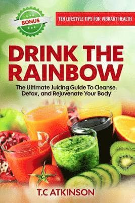 Drink The Rainbow: The Ultimate Juicing Guide To Cleanse, Detox, and Rejuvenate Your Body