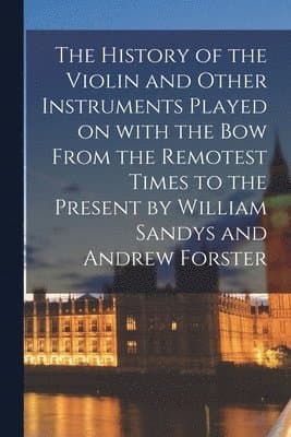 History of the Violin and Other Instruments Played on With the Bow From the Remotest Times to the Present by William Sandys and Andrew Forster