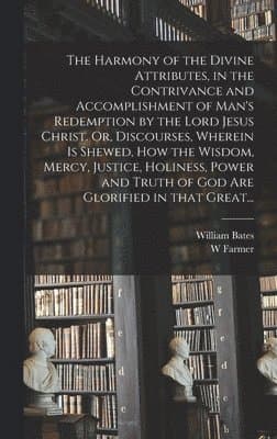 Harmony of the Divine Attributes, in the Contrivance and Accomplishment of Man's Redemption by the Lord Jesus Christ. Or, Discourses, Wherein is Shewed, How the Wisdom, Mercy, Justice, Holiness, Power and Truth of God Are Glorified in That Great...