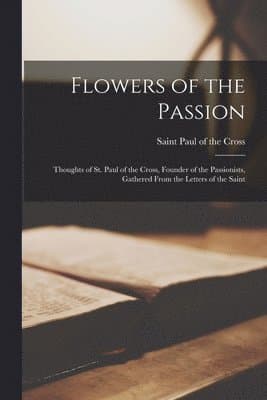 Flowers of the Passion; Thoughts of St. Paul of the Cross, Founder of the Passionists, Gathered From the Letters of the Saint