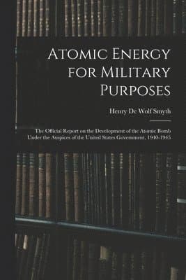 Atomic Energy for Military Purposes; the Official Report on the Development of the Atomic Bomb Under the Auspices of the United States Government, 1940-1945