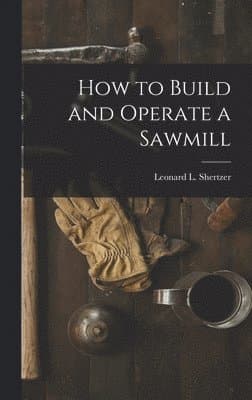 How to Build and Operate a Sawmill: With Three Loose Charts of Sawmill Lay-Outs