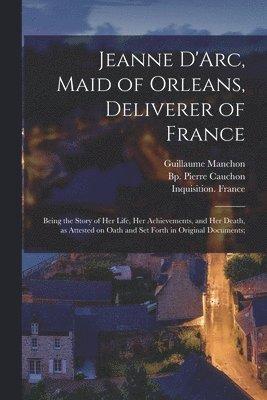 Jeanne D'Arc, Maid of Orleans, Deliverer of France; Being the Story of Her Life, Her Achievements, and Her Death, as Attested on Oath and Set Forth in Original Documents;