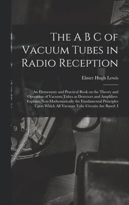 A B C of Vacuum Tubes in Radio Reception; an Elementary and Practical Book on the Theory and Operation of Vacuum Tubes as Detectors and Amplifiers. Explains Non-mathematically the Fundamental Principles Upon Which all Vacuum Tube Circuits are Based. I