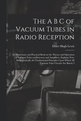 A B C of Vacuum Tubes in Radio Reception; an Elementary and Practical Book on the Theory and Operation of Vacuum Tubes as Detectors and Amplifiers. Explains Non-mathematically the Fundamental Principles Upon Which all Vacuum Tube Circuits are Based. I