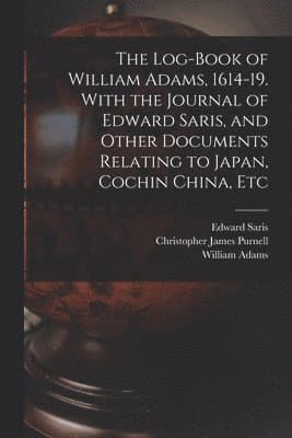 Log-book of William Adams, 1614-19. With the Journal of Edward Saris, and Other Documents Relating to Japan, Cochin China, Etc