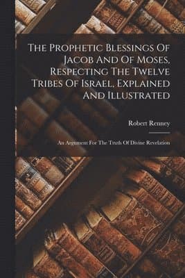 Prophetic Blessings Of Jacob And Of Moses, Respecting The Twelve Tribes Of Israel, Explained And Illustrated