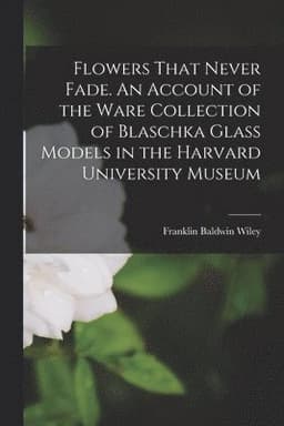 Flowers That Never Fade. An Account of the Ware Collection of Blaschka Glass Models in the Harvard University Museum