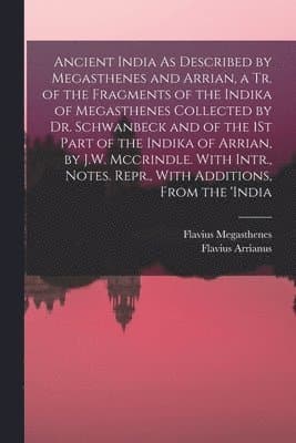 Ancient India As Described by Megasthenes and Arrian, a Tr. of the Fragments of the Indika of Megasthenes Collected by Dr. Schwanbeck and of the 1St Part of the Indika of Arrian, by J.W. Mccrindle. With Intr., Notes. Repr., With Additions, From the 'india