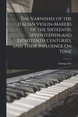 Varnishes of the Italian Violin-Makers of the Sixteenth, Seventeenth and Eighteenth Centuries, and Their Influence On Tone