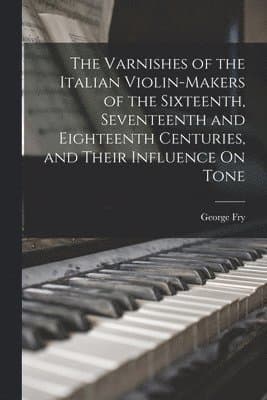 Varnishes of the Italian Violin-Makers of the Sixteenth, Seventeenth and Eighteenth Centuries, and Their Influence On Tone