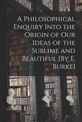 Philosophical Enquiry Into the Origin of Our Ideas of the Sublime and Beautiful [By E. Burke]
