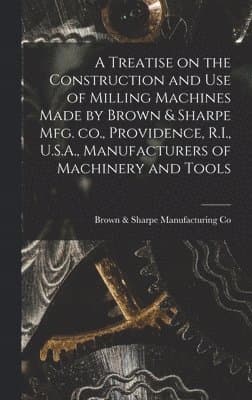 Treatise on the Construction and use of Milling Machines Made by Brown & Sharpe mfg. co., Providence, R.I., U.S.A., Manufacturers of Machinery and Tools
