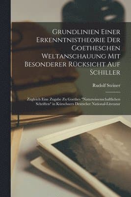 Grundlinien Einer Erkenntnistheorie Der Goetheschen Weltanschauung Mit Besonderer Rücksicht Auf Schiller; Zugleich Eine Zugabe Zu Goethes "Naturwissenschaftlichen Schriften" in Kürschners Deutscher National-Literatur