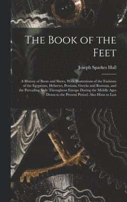 Book of the Feet; a History of Boots and Shoes, With Illustrations of the Fashions of the Egyptians, Hebrews, Persians, Greeks and Romans, and the Prevailing Style Throughout Europe During the Middle Ages Down to the Present Period. Also Hints to Last