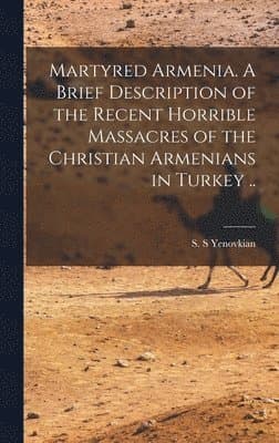 Martyred Armenia. A Brief Description of the Recent Horrible Massacres of the Christian Armenians in Turkey ..