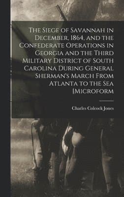 Siege of Savannah in December, 1864, and the Confederate Operations in Georgia and the Third Military District of South Carolina During General Sherman's March From Atlanta to the sea [microform