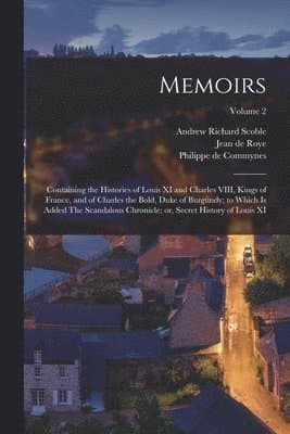 Memoirs; Containing the Histories of Louis XI and Charles VIII, Kings of France, and of Charles the Bold, Duke of Burgundy; to Which is Added The Scan