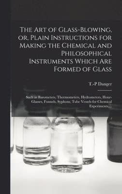 Art of Glass-blowing, or, Plain Instructions for Making the Chemical and Philosophical Instruments Which Are Formed of Glass