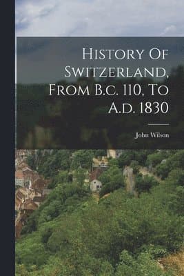 History Of Switzerland, From B.c. 110, To A.d. 1830