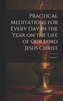 Practical Meditations for Every day in the Year on the Life of Our Lord Jesus Christ; Volume 1