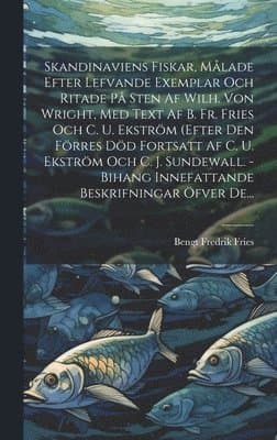 Skandinaviens Fiskar, Målade Efter Lefvande Exemplar Och Ritade På Sten Af Wilh. Von Wright, Med Text Af B. Fr. Fries Och C. U. Ekström (efter Den Förres Död Fortsatt Af C. U. Ekström Och C. J. Sundewall. - Bihang Innefattande Beskrifningar Öfver De...