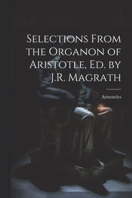 Selections From the Organon of Aristotle, Ed. by J.R. Magrath