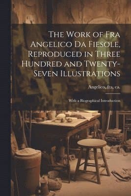 Work of Fra Angelico da Fiesole, Reproduced in Three Hundred and Twenty-seven Illustrations; With a Biographical Introduction