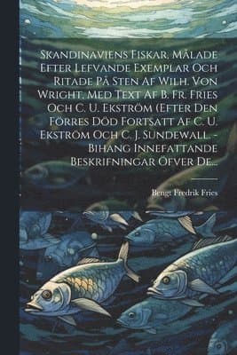 Skandinaviens Fiskar, Målade Efter Lefvande Exemplar Och Ritade På Sten Af Wilh. Von Wright, Med Text Af B. Fr. Fries Och C. U. Ekström (efter Den Förres Död Fortsatt Af C. U. Ekström Och C. J. Sundewall. - Bihang Innefattande Beskrifningar Öfver De...