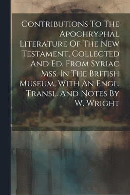 Contributions To The Apochryphal Literature Of The New Testament, Collected And Ed. From Syriac Mss. In The British Museum, With An Engl. Transl. And Notes By W. Wright