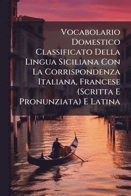 Vocabolario Domestico Classificato Della Lingua Siciliana Con La Corrispondenza Italiana, Francese (Scritta E Pronunziata) E Latina