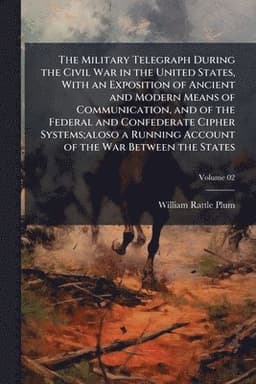 Military Telegraph During the Civil War in the United States, With an Exposition of Ancient and Modern Means of Communication, and of the Federal and Confederate Cipher Systems;aloso a Running Account of the War Between the States