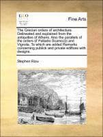 Grecian Orders of Architecture. Delineated and Explained from the Antiquities of Athens. Also the Parallels of the Orders of Palladio Scamozzi and Vignola. to Which Are Added Remarks Concerning Publick and Private Edifices with Designs.