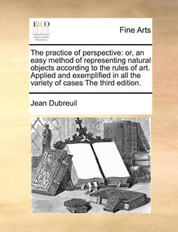 The Practice of Perspective: Or, an Easy Method of Representing Natural Objects According to the Rules of Art. Applied and Exemplified in All the V