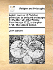 A Plain Account of Christian Perfection, as Believed and Taught by the REV. Mr. John Wesley, from the Year 1725, to the Year 1765. the Second Edition.