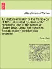 Historical Sketch of the Campaign of 1815, Illustrated by Plans of the Operations, and of the Battles of Quatre Bras, Ligny, and Waterloo. Second Edition, Considerably Enlarged