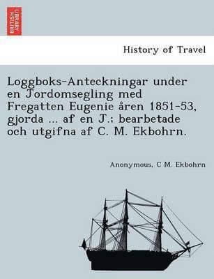 Loggboks-Anteckningar under en Jordomsegling med Fregatten Eugenie åren 1851-53, gjorda ... af en J.; bearbetade och utgifna af C. M. Ekbohrn.