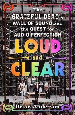 Loud and Clear: The Grateful Dead's Wall of Sound and the Quest for Audio Perfection