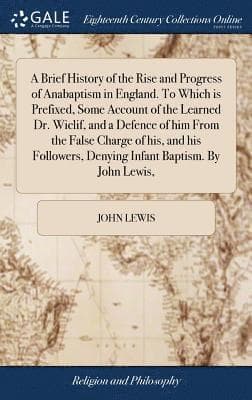 Brief History of the Rise and Progress of Anabaptism in England. To Which is Prefixed, Some Account of the Learned Dr. Wiclif, and a Defence of him From the False Charge of his, and his Followers, Denying Infant Baptism. By John Lewis,