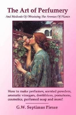 Art of Perfumery and Methods of Obtaining the Aromas of Plants: How to Make Perfumes, Scented Powders, Aromatic Vinegars, Dentifrices, Pomatums, Cosmetics, Perfumed Soap and More!