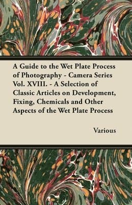 Guide to the Wet Plate Process of Photography - Camera Series Vol. XVIII. - A Selection of Classic Articles on Development, Fixing, Chemicals and Other Aspects of the Wet Plate Process