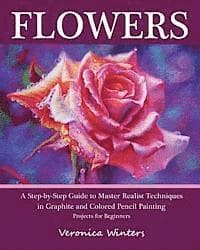 Flowers: A Step-By-Step Guide to Master Realist Techniques in Graphite and Colored Pencil Painting: Drawing Projects for Beginners
