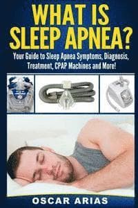 What is Sleep Apnea?: Your Guide to Sleep Apnea Symptoms, Diagnosis, Treatment, CPAP Machines and More!