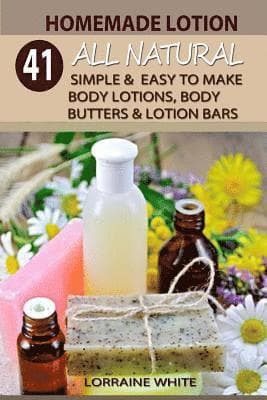Homemade Lotion: 41 All Natural Simple & Easy To Make Body Lotions, Body Butters & Lotion Bars: Amazing Organic Recipes To Heal, Nouris