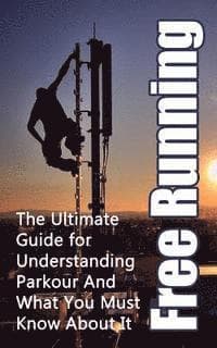 Free Running: The Ultimate Guide for Understanding Parkour And What You Must Know About It