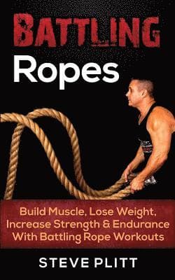 Battling Ropes: Build Muscle, Lose Weight, Increase Strength & Endurance With Battling Rope Workouts