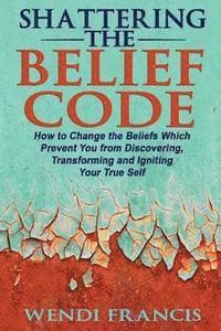 Shattering The Belief Code: How to Change the Beliefs Which Prevent You from Discovering, Transforming and Igniting Your True Self