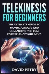 Telekinesis for Beginners: The Ultimate Guide to Moving Objects and Unleashing the Full Potential of Your Mind