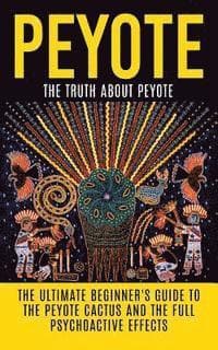 Peyote: The Truth About Peyote: The Ultimate Beginner's Guide to the Peyote Cactus (Lophophora williamsii) And The Full Psychoactive Effects